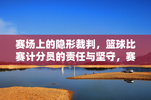赛场上的隐形裁判，篮球比赛计分员的责任与坚守，赛场隐形裁判，篮球计分员的责任与坚守