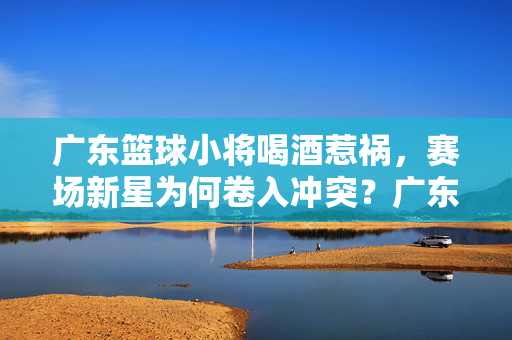 广东篮球小将喝酒惹祸，赛场新星为何卷入冲突？广东篮球新星喝酒惹祸，赛场冲突之谜