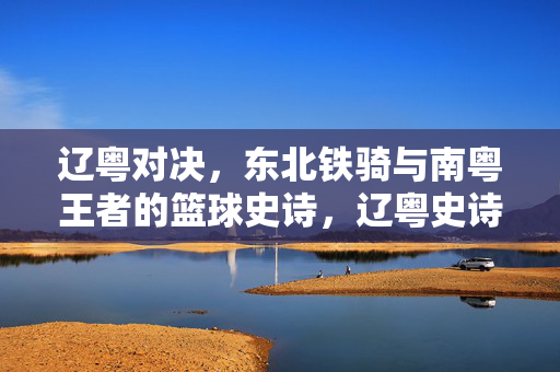 辽粤对决，东北铁骑与南粤王者的篮球史诗，辽粤史诗对决，东北铁骑战南粤王者