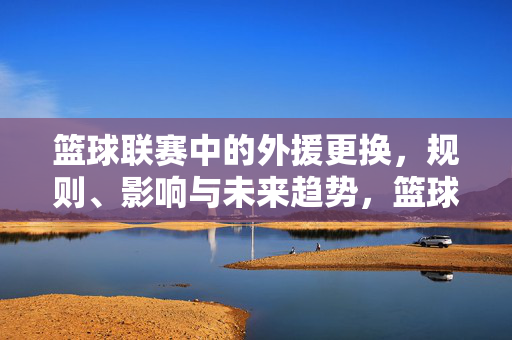 篮球联赛中的外援更换，规则、影响与未来趋势，篮球联赛外援更换，规则、影响与未来趋势