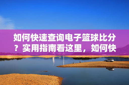 如何快速查询电子篮球比分？实用指南看这里，如何快速查询电子篮球比分？实用指南