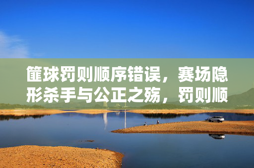 篚球罚则顺序错误，赛场隐形杀手与公正之殇，罚则顺序错误，赛场隐形杀手与公正之殇