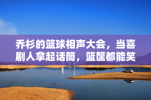 乔杉的篮球相声大会，当喜剧人拿起话筒，篮筐都能笑出褶子，乔杉篮球相声大会，篮筐笑出褶子的喜剧时刻