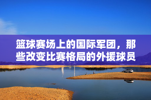 篮球赛场上的国际军团，那些改变比赛格局的外援球员，篮球赛场国际外援，改变比赛格局的军团
