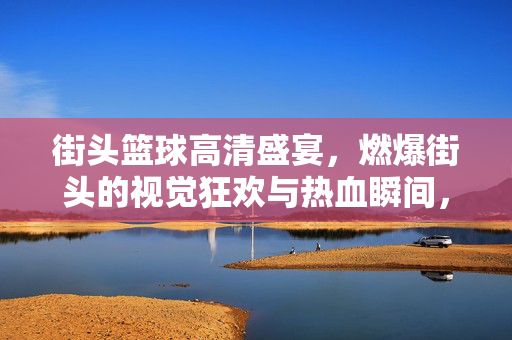 街头篮球高清盛宴，燃爆街头的视觉狂欢与热血瞬间，街头篮球高清盛宴，燃爆街头的视觉狂欢与热血瞬间