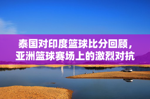 泰国对印度篮球比分回顾，亚洲篮球赛场上的激烈对抗与成长，泰国印度篮球比分回顾，亚洲赛场激烈对抗与成长见证