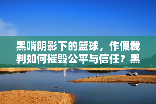 黑哨阴影下的篮球，作假裁判如何摧毁公平与信任？黑哨阴影下的篮球，作假裁判摧毁公平与信任