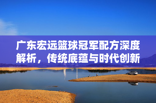 广东宏远篮球冠军配方深度解析，传统底蕴与时代创新的融合，广东宏远冠军配方，传统底蕴与时代创新的融合