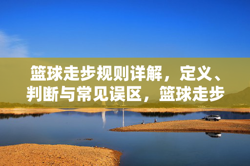 篮球走步规则详解，定义、判断与常见误区，篮球走步规则详解，定义、判断与常见误区