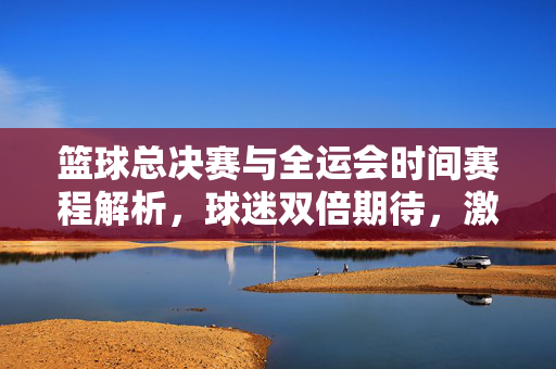 篮球总决赛与全运会时间赛程解析，球迷双倍期待，激情六月点燃赛场，篮球总决赛与全运会六月赛程解析，双倍期待点燃赛场