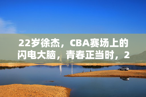 22岁徐杰，CBA赛场上的闪电大脑，青春正当时，22岁徐杰，CBA赛场闪电大脑，青春正当时