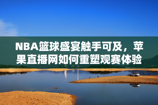 NBA篮球盛宴触手可及，苹果直播网如何重塑观赛体验？NBA盛宴触手可及，苹果直播网重塑观赛新体验