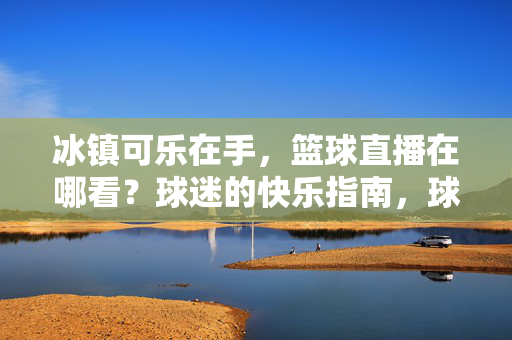 冰镇可乐在手,篮球直播在哪看?球迷的快乐指南,球迷的快乐指南,冰镇可乐与篮球直播