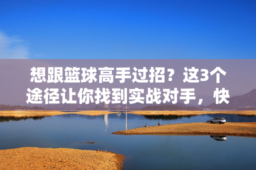 想跟篮球高手过招？这3个途径让你找到实战对手，快速提升！找篮球高手实战，3个途径让你快速提升！