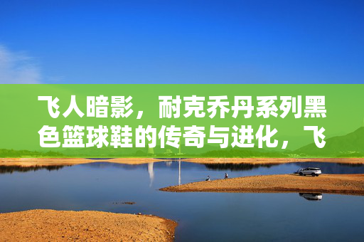 飞人暗影，耐克乔丹系列黑色篮球鞋的传奇与进化，飞人暗影，耐克乔丹系列黑色篮球鞋的传奇与进化