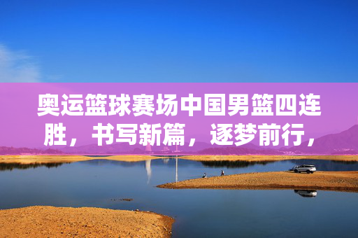 奥运篮球赛场中国男篮四连胜，书写新篇，逐梦前行，中国男篮奥运四连胜，书写新篇逐梦前行