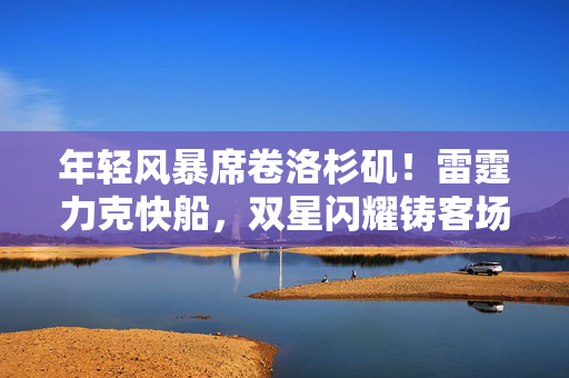 年轻风暴席卷洛杉矶!雷霆力克快船,双星闪耀铸客场胜利,年轻风暴席卷洛杉矶 雷霆双星闪耀力克快船