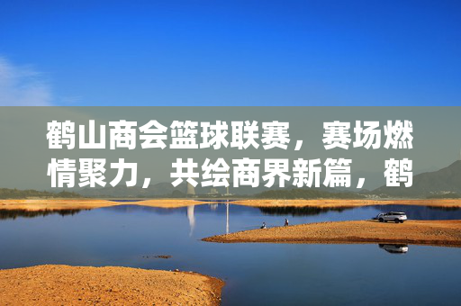 鹤山商会篮球联赛,赛场燃情聚力,共绘商界新篇,鹤山商会篮球联赛燃情聚力共绘商界新篇