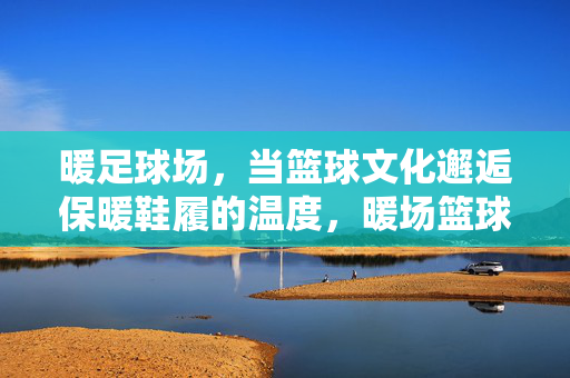 暖足球场,当篮球文化邂逅保暖鞋履的温度,暖场篮球,当鞋履温度邂逅篮球文化