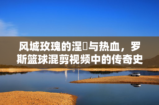 风城玫瑰的涅槃与热血，罗斯篮球混剪视频中的传奇史诗，风城玫瑰涅槃，热血篮球的传奇史诗