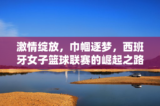 激情绽放，巾帼逐梦，西班牙女子篮球联赛的崛起之路，巾帼绽放，西班牙女子篮球联赛崛起之路