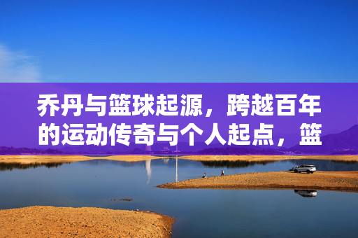 乔丹与篮球起源，跨越百年的运动传奇与个人起点，篮球起源与乔丹传奇，跨越百年的运动史诗与个人起点