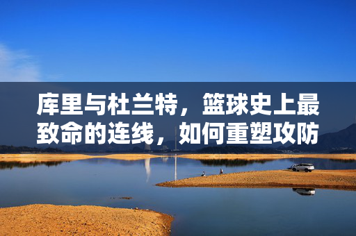 库里与杜兰特，篮球史上最致命的连线，如何重塑攻防美学，库里杜兰特，史上最致命连线重塑攻防美学
