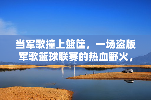当军歌撞上篮筐，一场盗版军歌篮球联赛的热血野火，军歌撞篮筐，盗版篮球联赛的热血野火