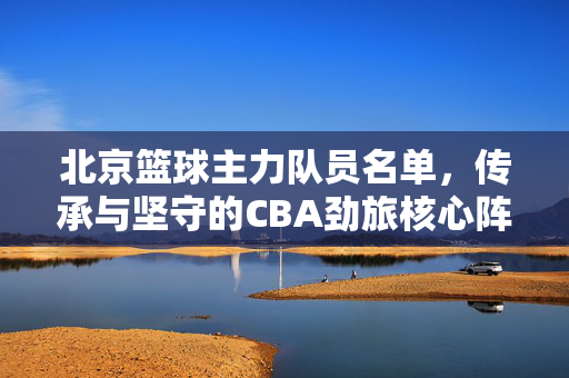 北京篮球主力队员名单，传承与坚守的CBA劲旅核心阵容，传承与坚守，北京篮球CBA劲旅核心阵容
