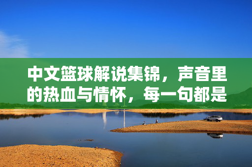 中文篮球解说集锦，声音里的热血与情怀，每一句都是经典名场面，声音里的热血，中文篮球解说经典名场面