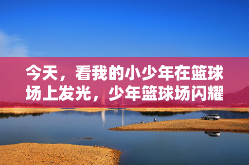 今天,看我的小少年在篮球场上发光,少年篮球场闪耀
