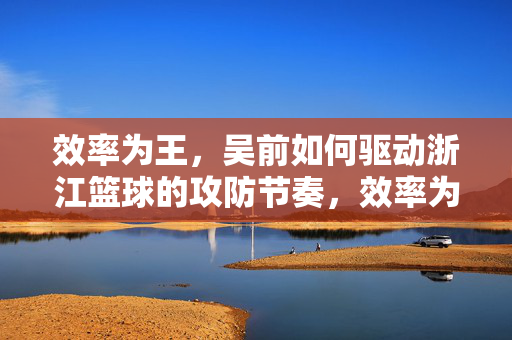 效率为王，吴前如何驱动浙江篮球的攻防节奏，效率为王，吴前驱动浙江篮球攻防节奏