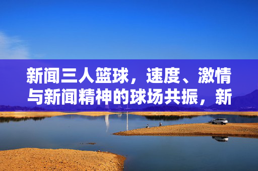 新闻三人篮球，速度、激情与新闻精神的球场共振，新闻三人篮球，速度激情与新闻精神的球场共振