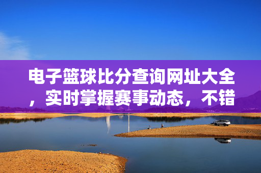 电子篮球比分查询网址大全,实时掌握赛事动态,不错过任何精彩瞬间,电子篮球比分查询网址大全,实时掌握赛事动态,不错过精彩瞬间