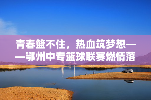 青春篮不住,热血筑梦想——鄂州中专篮球联赛燃情落幕,青春热血筑梦想,鄂州中专篮球联赛燃情落幕