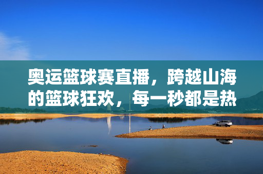 奥运篮球赛直播，跨越山海的篮球狂欢，每一秒都是热血沸腾，奥运篮球直播，跨越山海的热血篮球狂欢