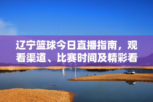 辽宁篮球今日直播指南，观看渠道、比赛时间及精彩看点全解析，辽宁篮球今日直播，观看渠道、时间及看点全解析