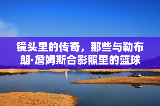 镜头里的传奇，那些与勒布朗·詹姆斯合影照里的篮球时光