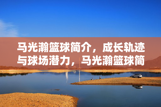 马光瀚篮球简介，成长轨迹与球场潜力，马光瀚篮球简介，成长轨迹与球场潜力