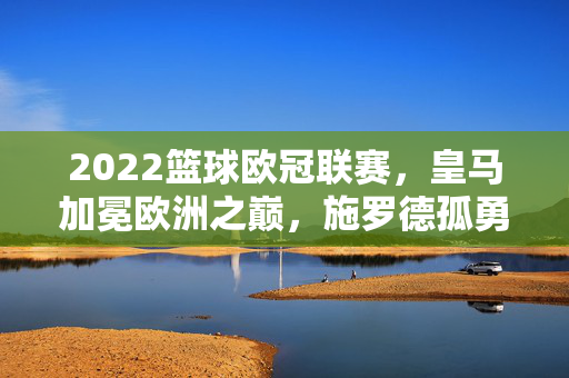 2022篮球欧冠联赛,皇马加冕欧洲之巅,施罗德孤勇难掩遗憾,2022篮球欧冠皇马加冕欧洲之巅 施罗德孤勇难掩遗憾