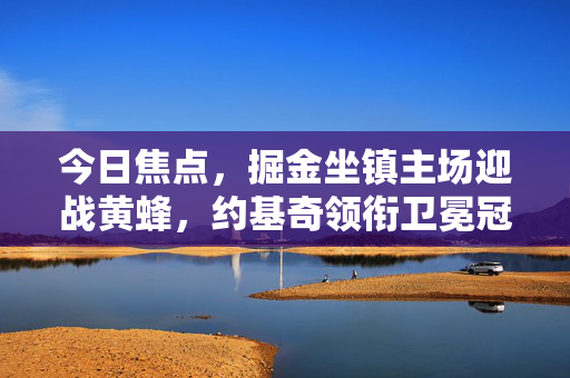 今日焦点,掘金坐镇主场迎战黄蜂,约基奇领衔卫冕冠军考验青年军,约基奇领衔卫冕冠军掘金主场迎战黄蜂青年军