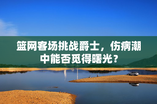 篮网客场挑战爵士，伤病潮中能否觅得曙光？
