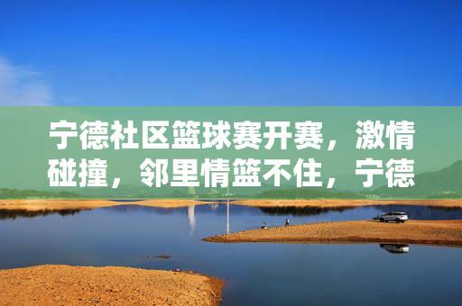 宁德社区篮球赛开赛，激情碰撞，邻里情篮不住，宁德社区篮球赛开赛，激情碰撞，邻里情篮不住