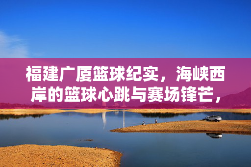 福建广厦篮球纪实，海峡西岸的篮球心跳与赛场锋芒，福建广厦篮球纪实，海峡西岸心跳与赛场锋芒