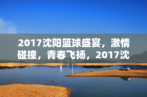 2017沈阳篮球盛宴，激情碰撞，青春飞扬，2017沈阳篮球盛宴，激情碰撞青春飞扬