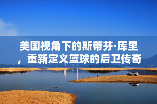 美国视角下的斯蒂芬·库里，重新定义篮球的后卫传奇，美国视角下的斯蒂芬·库里，重新定义篮球后卫传奇