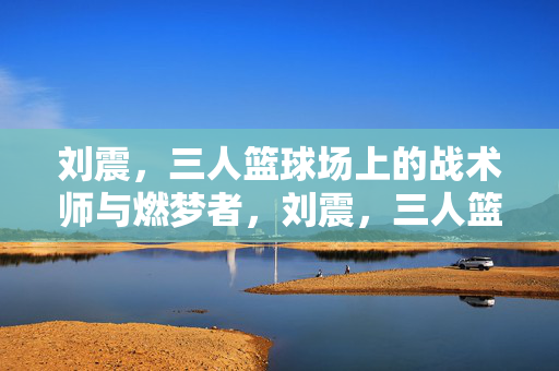 刘震,三人篮球场上的战术师与燃梦者,刘震,三人篮球场的战术师与燃梦者