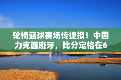 轮椅篮球赛场传捷报!中国力克西班牙,比分定格在68:65,轮椅篮球捷报,中国力克西班牙,68:65