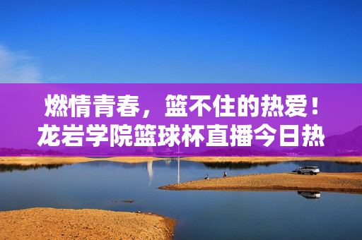 燃情青春,篮不住的热爱!龙岩学院篮球杯直播今日热血开启,燃情青春,篮不住的热爱!龙岩学院篮球杯直播今日热血开启