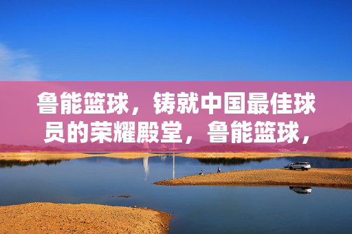 鲁能篮球，铸就中国最佳球员的荣耀殿堂，鲁能篮球，中国最佳球员的荣耀殿堂